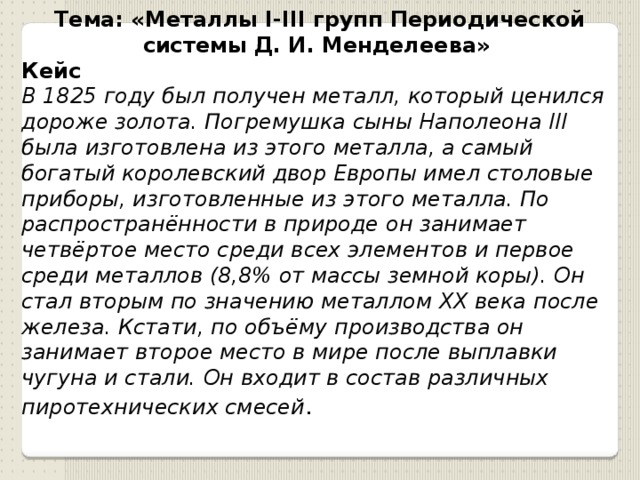 Тема: «Металлы I-III групп Периодической системы Д. И. Менделеева»  Кейс В 1825 году был получен металл, который ценился дороже золота. Погремушка сыны Наполеона III была изготовлена из этого металла, а самый богатый королевский двор Европы имел столовые приборы, изготовленные из этого металла. По распространённости в природе он занимает четвёртое место среди всех элементов и первое среди металлов (8,8% от массы земной коры). Он стал вторым по значению металлом XX века после железа. Кстати, по объёму производства он занимает второе место в мире после выплавки чугуна и стали. Он входит в состав различных пиротехнических смесей . 