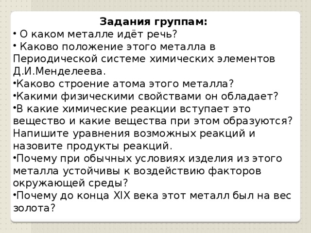 Задания группам:   О каком металле идёт речь?  Каково положение этого металла в Периодической системе химических элементов Д.И.Менделеева. Каково строение атома этого металла? Какими физическими свойствами он обладает? В какие химические реакции вступает это вещество и какие вещества при этом образуются? Напишите уравнения возможных реакций и назовите продукты реакций. Почему при обычных условиях изделия из этого металла устойчивы к воздействию факторов окружающей среды? Почему до конца XIX века этот металл был на вес золота? 