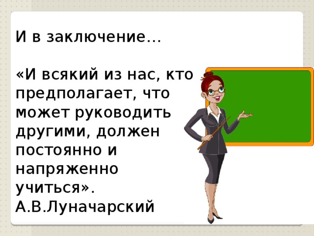 И в заключение… «И всякий из нас, кто предполагает, что может руководить другими, должен постоянно и напряженно учиться». А.В.Луначарский 