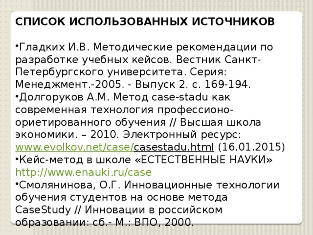 СПИСОК ИСПОЛЬЗОВАННЫХ ИСТОЧНИКОВ Гладких И.В. Методические рекомендации по разработке учебных кейсов. Вестник Санкт-Петербургского университета. Серия: Менеджмент.-2005. - Выпуск 2. с. 169-194. Долгоруков А.М. Метод case-stadu как современная технология профессионо-ориетированного обучения // Высшая школа экономики. – 2010. Электронный ресурс: www.evolkov.net / case / casestadu.html  (16.01.2015) Кейс-метод в школе «ЕСТЕСТВЕННЫЕ НАУКИ» http://www.enauki.ru/case Смолянинова, О.Г. Инновационные технологии обучения студентов на основе метода CaseStudy // Инновации в российском образовании: сб.- М.: ВПО, 2000. 