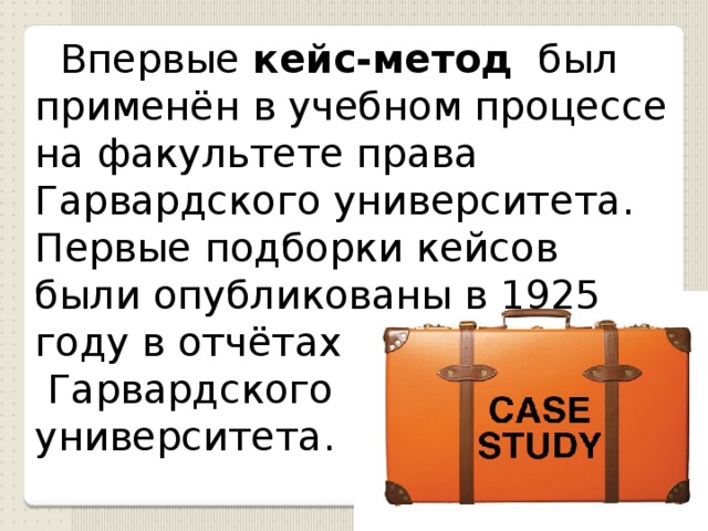  Впервые кейс-метод был применён в учебном процессе на факультете права Гарвардского университет а. П ервые подборки кейсов были опубликованы в 1925 году в отчётах  Гарвардского университета.  