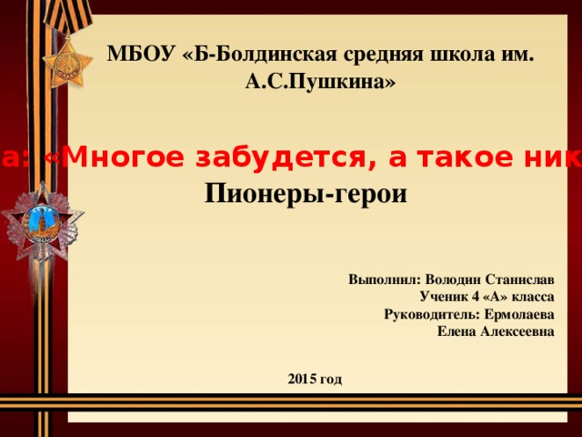МБОУ «Б-Болдинская средняя школа им. А.С.Пушкина» Тема: «Многое забудется, а такое никогда» Пионеры-герои  Выполнил: Володин Станислав Ученик 4 «А» класса Руководитель: Ермолаева  Елена Алексеевна 2015 год 
