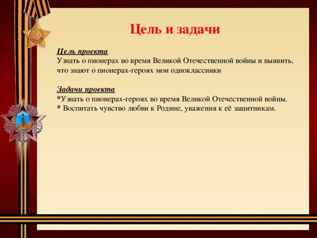 Цель и задачи Цель проекта Узнать о пионерах во время Великой Отечественной войны и выявить, что знают о пионерах-героях мои одноклассники Задачи проекта * Узнать о пионерах-героях во время Великой Отечественной войны. * Воспитать чувство любви к Родине, уважения к её защитникам. 