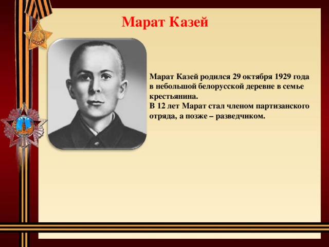Марат Казей Марат Казей родился 29 октября 1929 года в небольшой белорусской деревне в семье крестьянина. В 12 лет Марат стал членом партизанского отряда, а позже – разведчиком. 