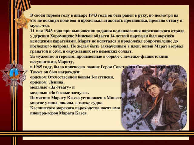 В своём первом году в январе 1943 года он был ранен в руку, но несмотря на это не покинул поле боя и продолжал атаковать противника, проявив отвагу и мужество. 11 мая 1943 года при выполнении задания командования партизанского отряда у деревни Хоромицкие Минской области 14 летний партизан был окружён немецкими карателями. Марат не испугался и продолжал сопротивление до последнего патрона. Не желая быть захваченным в плен, юный Марат взорвал гранатой и себя, и окружавших его немецких солдат. За мужество и героизм, проявленные в борьбе с немецко-фашистскими оккупантами, Марату, в 1965 году, было присвоено звание Героя Советского Союза посмертно. Также он был награждён: орденом Отечественной войны I-й степени, орденом Ленина, медалью «За отвагу» и медалью «За боевые заслуги». Памятник Марату Казею установлен в Минске, многие улицы, школы, а также судно Каспийского морского пароходства носят имя пионера-героя Марата Казея. 