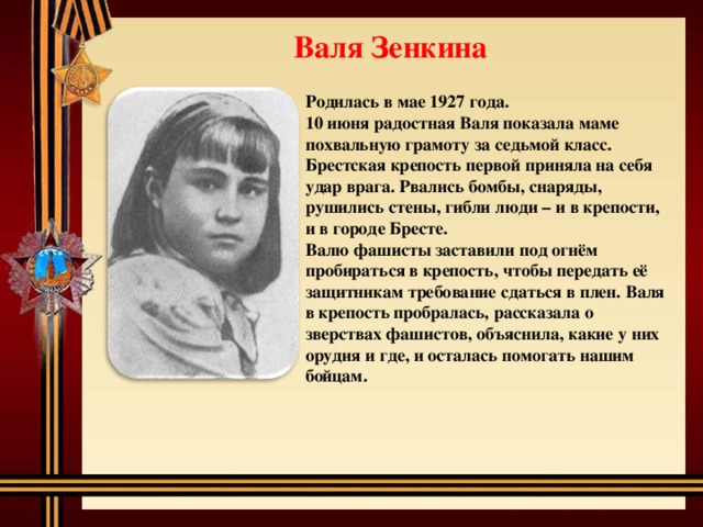 Валя Зенкина Родилась в мае 1927 года. 10 июня радостная Валя показала маме похвальную грамоту за седьмой класс. Брестская крепость первой приняла на себя удар врага. Рвались бомбы, снаряды, рушились стены, гибли люди – и в крепости, и в городе Бресте. Валю фашисты заставили под огнём пробираться в крепость, чтобы передать её защитникам требование сдаться в плен. Валя в крепость пробралась, рассказала о зверствах фашистов, объяснила, какие у них орудия и где, и осталась помогать нашим бойцам. 