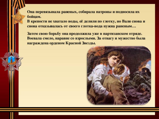 Она перевязывала раненых, собирала патроны и подносила их бойцам. В крепости не хватало воды, её делили по глотку, но Валя снова и снова отказывалась от своего глотка-вода нужна раненым…  Затем свою борьбу она продолжила уже в партизанском отряде. Воевала смело, наравне со взрослыми. За отвагу и мужество была награждена орденом Красной Звезды. 