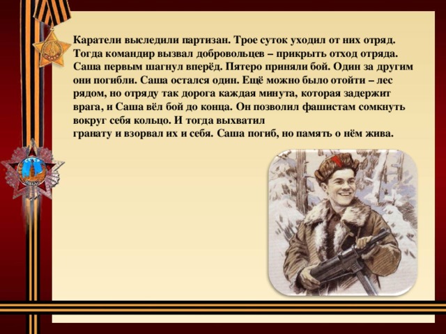 Каратели выследили партизан. Трое суток уходил от них отряд. Тогда командир вызвал добровольцев – прикрыть отход отряда. Саша первым шагнул вперёд. Пятеро приняли бой. Один за другим они погибли. Саша остался один. Ещё можно было отойти – лес рядом, но отряду так дорога каждая минута, которая задержит врага, и Саша вёл бой до конца. Он позволил фашистам сомкнуть вокруг себя кольцо. И тогда выхватил гранату и взорвал их и себя. Саша погиб, но память о нём жива. 