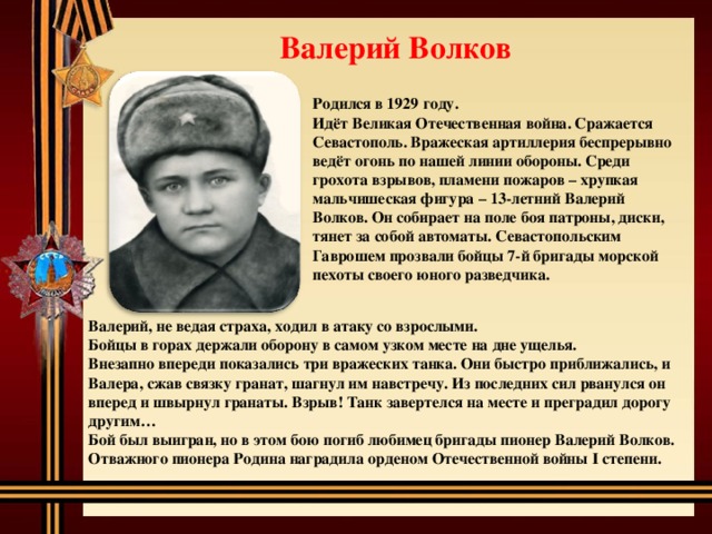Валерий Волков  Родился в 1929 году. Идёт Великая Отечественная война. Сражается Севастополь. Вражеская артиллерия беспрерывно ведёт огонь по нашей линии обороны. Среди грохота взрывов, пламени пожаров – хрупкая мальчишеская фигура – 13-летний Валерий Волков. Он собирает на поле боя патроны, диски, тянет за собой автоматы. Севастопольским Гаврошем прозвали бойцы 7-й бригады морской пехоты своего юного разведчика.  Валерий, не ведая страха, ходил в атаку со взрослыми. Бойцы в горах держали оборону в самом узком месте на дне ущелья. Внезапно впереди показались три вражеских танка. Они быстро приближались, и Валера, сжав связку гранат, шагнул им навстречу. Из последних сил рванулся он вперед и швырнул гранаты. Взрыв! Танк завертелся на месте и преградил дорогу другим… Бой был выигран, но в этом бою погиб любимец бригады пионер Валерий Волков. Отважного пионера Родина наградила орденом Отечественной войны I степени. 