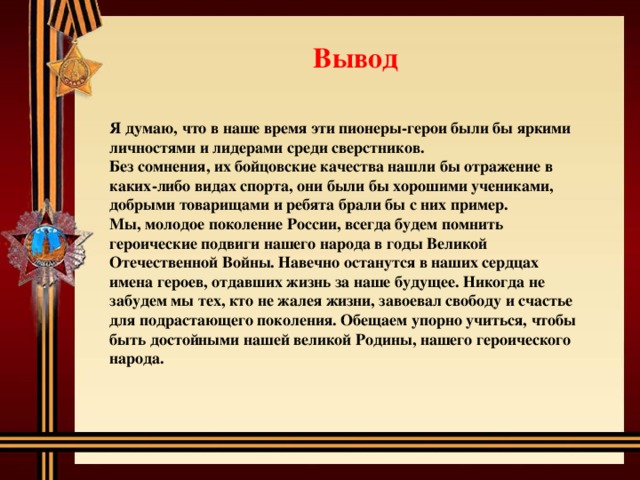 Вывод Я думаю, что в наше время эти пионеры-герои были бы яркими личностями и лидерами среди сверстников. Без сомнения, их бойцовские качества нашли бы отражение в каких-либо видах спорта, они были бы хорошими учениками, добрыми товарищами и ребята брали бы с них пример. Мы, молодое поколение России, всегда будем помнить героические подвиги нашего народа в годы Великой Отечественной Войны. Навечно останутся в наших сердцах имена героев, отдавших жизнь за наше будущее. Никогда не забудем мы тех, кто не жалея жизни, завоевал свободу и счастье для подрастающего поколения. Обещаем упорно учиться, чтобы быть достойными нашей великой Родины, нашего героического народа. 
