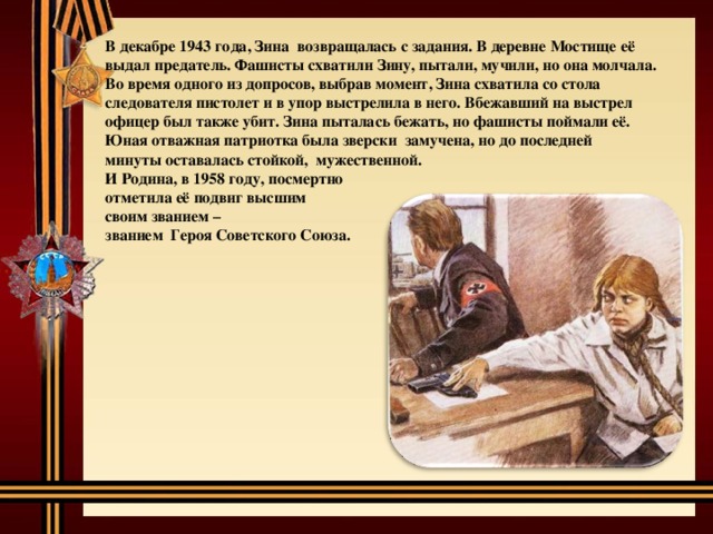 В декабре 1943 года, Зина возвращалась с задания. В деревне Мостище её выдал предатель. Фашисты схватили Зину, пытали, мучили, но она молчала. Во время одного из допросов, выбрав момент, Зина схватила со стола следователя пистолет и в упор выстрелила в него. Вбежавший на выстрел офицер был также убит. Зина пыталась бежать, но фашисты поймали её. Юная отважная патриотка была зверски замучена, но до последней минуты оставалась стойкой, мужественной. И Родина, в 1958 году, посмертно отметила её подвиг высшим своим званием – званием Героя Советского Союза.  