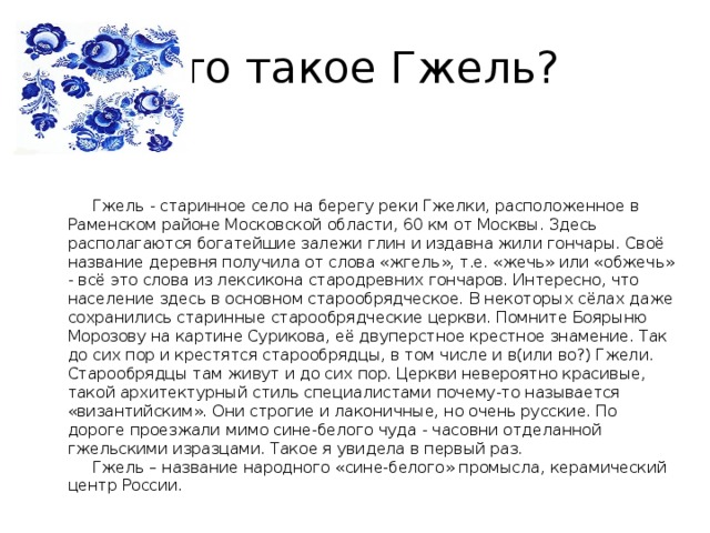 Что такое Гжель?              Гжель - старинное село на берегу реки Гжелки, расположенное в Раменском районе Московской области, 60 км от Москвы. Здесь располагаются богатейшие залежи глин и издавна жили гончары. Своё название деревня получила от слова «жгель», т.е. «жечь» или «обжечь» - всё это слова из лексикона стародревних гончаров. Интересно, что население здесь в основном старообрядческое. В некоторых сёлах даже сохранились старинные старообрядческие церкви. Помните Боярыню Морозову на картине Сурикова, её двуперстное крестное знамение. Так до сих пор и крестятся старообрядцы, в том числе и в(или во?) Гжели. Старообрядцы там живут и до сих пор. Церкви невероятно красивые, такой архитектурный стиль специалистами почему-то называется «византийским». Они строгие и лаконичные, но очень русские. По дороге проезжали мимо сине-белого чуда - часовни отделанной гжельскими изразцами. Такое я увидела в первый раз.       Гжель – название народного «сине-белого» промысла, керамический центр России. 