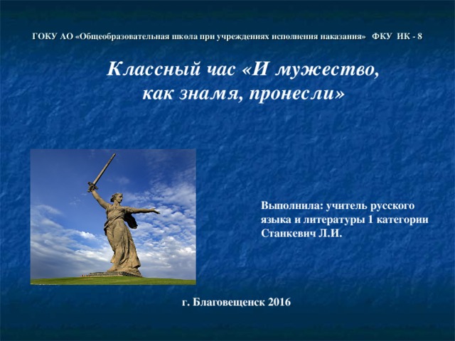 ГОКУ АО «Общеобразовательная школа при учреждениях исполнения наказания» ФКУ ИК - 8 Классный час «И мужество, как знамя, пронесли» Выполнила: учитель русского языка и литературы 1 категории Станкевич Л.И. г. Благовещенск 2016