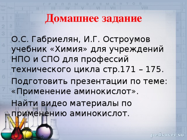 Домашнее задание О.С. Габриелян, И.Г. Остроумов учебник «Химия» для учреждений НПО и СПО для профессий технического цикла стр.171 – 175. Подготовить презентации по теме: «Применение аминокислот». Найти видео материалы по применению аминокислот.