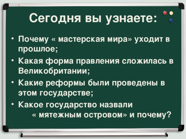 Сегодня вы узнаете: Почему « мастерская мира» уходит в прошлое; Какая форма правления сложилась в Великобритании; Какие реформы были проведены в этом государстве; Какое государство назвали « мятежным островом» и почему? 