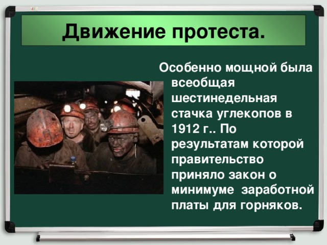 Движение протеста. Особенно мощной была всеобщая шестинедельная стачка углекопов в 1912 г.. По результатам которой правительство приняло закон о минимуме заработной платы для горняков. 