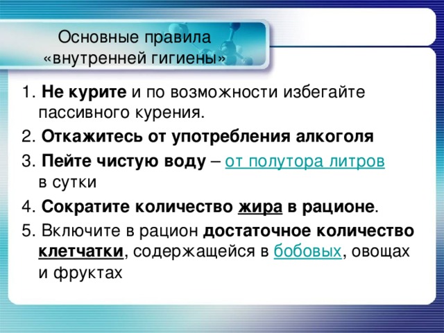 Основные правила «внутренней гигиены» 1.  Не курите и по возможности избегайте пассивного курения. 2.  Откажитесь от употребления алкоголя 3.  Пейте чистую воду – от полутора литров в сутки 4.  Сократите количество жира в рационе . 5. Включите в рацион достаточное количество клетчатки , содержащейся в бобовых , овощах и фруктах