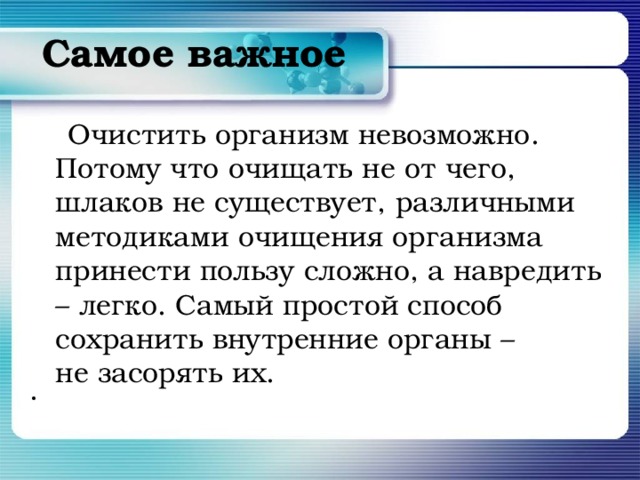 Самое важное    Очистить организм невозможно. Потому что очищать не от чего, шлаков не существует, различными методиками очищения организма принести пользу сложно, а навредить – легко. Самый простой способ сохранить внутренние органы – не засорять их.