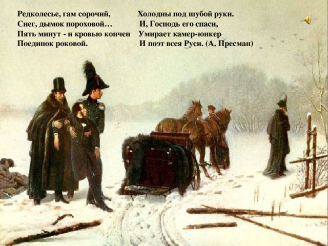 Редколесье, гам сорочий, Холодны под шубой руки. Снег, дымок пороховой… И, Господь его спаси, Пять минут - и кровью кончен Умирает камер-юнкер Поединок роковой. И поэт всея Руси. (А. Пресман)