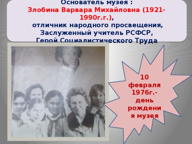 Основатель музея : Злобина Варвара Михайловна (1921-1990г.г.) ,  отличник народного просвещения,  Заслуженный учитель РСФСР, Герой Социалистического Труда 10 февраля 1976г.- день рождения музея