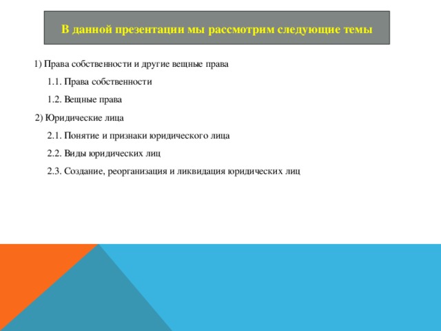 В данной презентации мы рассмотрим следующие темы  1) Права собственности и другие вещные права  1.1. Права собственности  1.2. Вещные права  2) Юридические лица  2.1. Понятие и признаки юридического лица  2.2. Виды юридических лиц  2.3. Создание, реорганизация и ликвидация юридических лиц 