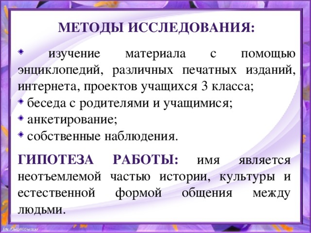 Методы исследования:  изучение материала с помощью энциклопедий, различных печатных изданий, интернета, проектов учащихся 3 класса;  беседа с родителями и учащимися;  анкетирование;  собственные наблюдения. Гипотеза работы: имя является неотъемлемой частью истории, культуры и естественной формой общения между людьми.  
