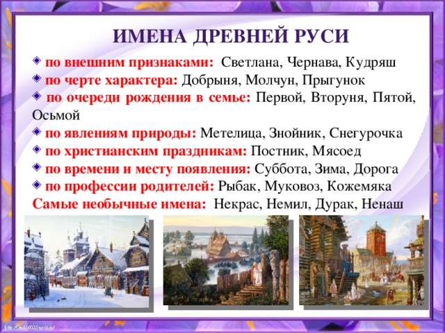 Имена Древней Руси  по внешним признаками:  Светлана, Чернава, Кудряш  по черте характера: Добрыня, Молчун, Прыгунок  по очереди рождения в семье: Первой, Вторуня, Пятой, Осьмой  по явлениям природы: Метелица, Знойник, Снегурочка  по христианским праздникам: Постник, Мясоед  по времени и месту появления: Суббота, Зима, Дорога  по профессии родителей: Рыбак, Муковоз, Кожемяка Самые необычные имена: Некрас, Немил, Дурак, Ненаш