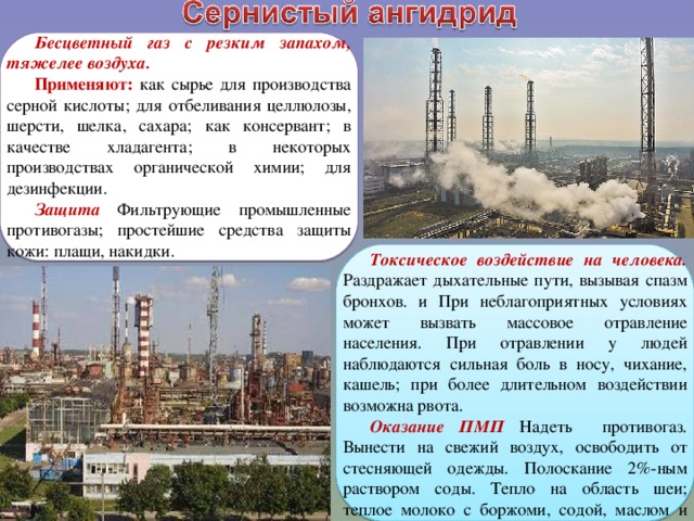 Бесцветный газ с резким запахом, тяжелее воздуха. Применяют: как сырье для производства серной кислоты; для отбеливания целлюлозы, шерсти, шелка, сахара; как консервант; в качестве хладагента; в некоторых производствах органической химии; для дезинфекции. Защита Фильтрующие промышленные противогазы; простейшие средства защиты кожи: плащи, накидки. Токсическое воздействие на человека. Раздражает дыхательные пути, вызывая спазм бронхов. и При неблагоприятных условиях может вызвать массовое отравление населения. При отравлении у людей наблюдаются сильная боль в носу, чихание, кашель; при более длительном воздействии возможна рвота. Оказание ПМП Надеть противогаз. Вынести на свежий воздух, освободить от стесняющей одежды. Полоскание 2%-ным раствором соды. Тепло на область шеи; теплое молоко с боржоми, содой, маслом и медом. 