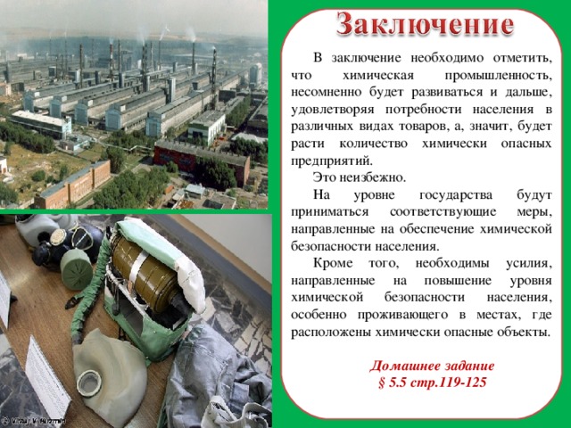 В заключение необходимо отметить, что химическая промышленность, несомненно будет развиваться и дальше, удовлетворяя потребности населения в различных видах товаров, а, значит, будет расти количество химически опасных предприятий. Это неизбежно. На уровне государства будут приниматься соответствующие меры, направленные на обеспечение химической безопасности населения. Кроме того, необходимы усилия, направленные на повышение уровня химической безопасности населения, особенно проживающего в местах, где расположены химически опасные объекты. Домашнее задание § 5.5 стр.119-125 