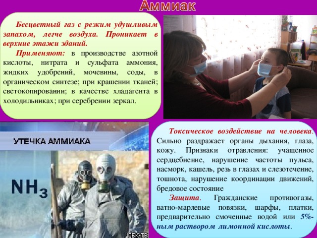 Бесцветный газ с резким удушливым запахом, легче воздуха. Проникает в верхние этажи зданий. Применяют: в производстве азотной кислоты, нитрата и сульфата аммония, жидких удобрений, мочевины, соды, в органическом синтезе; при крашении тканей; светокопировании; в качестве хладагента в холодильниках; при серебрении зеркал. Токсическое воздействие на человека . Сильно раздражает органы дыхания, глаза, кожу. Признаки отравления: учащенное сердцебиение, нарушение частоты пульса, насморк, кашель, резь в глазах и слезотечение, тошнота, нарушение координации движений, бредовое состояние Защита . Гражданские противогазы, ватно-марлевые повязки, шарфы, платки, предварительно смоченные водой или 5%-ным раствором лимонной кислоты . 