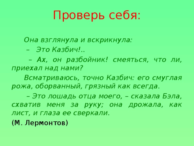 Проверь себя: Она взглянула и вскрикнула: – Это Казбич!.. – Ах, он разбойник! смеяться, что ли, приехал над нами? Всматриваюсь, точно Казбич: его смуглая рожа, оборванный, грязный как всегда. – Это лошадь отца моего, – сказала Бэла, схватив меня за руку; она дрожала, как лист, и глаза ее сверкали. (М. Лермонтов)