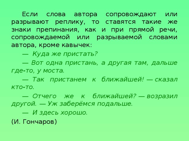 Если слова автора сопровождают или разрывают реплику, то ставятся такие же знаки препинания, как и при прямой речи, сопровождаемой или разрываемой словами автора, кроме кавычек: —   Куда же пристать? — Вот одна пристань, а другая там, дальше где-то, у моста. —   Так пристанем к ближайшей!  —  сказал кто-то. —   Отчего же к ближайшей?  —  возразил другой.  —  Уж заберёмся подальше. —   И здесь хорошо. (И. Гончаров)