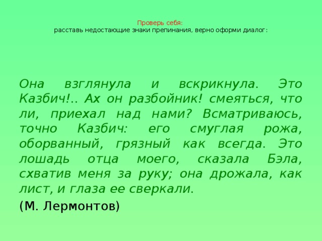 Проверь себя:  расставь недостающие знаки препинания, верно оформи диалог: Она взглянула и вскрикнула. Это Казбич!.. Ах он разбойник! смеяться, что ли, приехал над нами? Всматриваюсь, точно Казбич: его смуглая рожа, оборванный, грязный как всегда. Это лошадь отца моего, сказала Бэла, схватив меня за руку; она дрожала, как лист, и глаза ее сверкали. (М. Лермонтов)