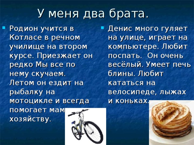 У меня два брата. Родион учится в Котласе в речном училище на втором курсе. Приезжает он редко Мы все по нему скучаем. Летом он ездит на рыбалку на мотоцикле и всегда помогает маме по хозяйству. Денис много гуляет на улице, играет на компьютере. Любит поспать. Он очень весёлый. Умеет печь блины. Любит кататься на велосипеде, лыжах и коньках. 