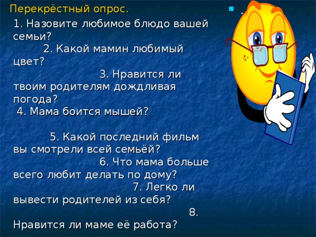 .  Перекрёстный опрос.  1. Назовите любимое блюдо вашей семьи? 2. Какой мамин любимый цвет? 3. Нравится ли твоим родителям дождливая погода? 4. Мама боится мышей? 5. Какой последний фильм вы смотрели всей семьёй? 6. Что мама больше всего любит делать по дому? 7. Легко ли вывести родителей из себя? 8. Нравится ли маме её работа? . 