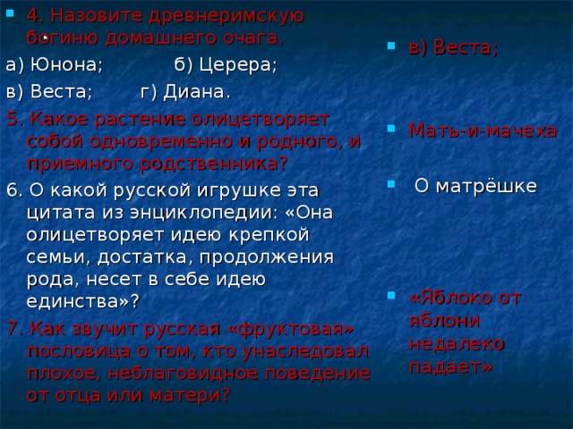 4. Назовите древнеримскую богиню домашнего очага. в) Веста;   Мать-и-мачеха   О матрёшке а) Юнона; б) Церера; в) Веста; г) Диана. 5. Какое растение олицетворяет собой одновременно и родного, и приемного родственника? 6. О какой русской игрушке эта цитата из энциклопедии: «Она олицетворяет идею крепкой семьи, достатка, продолжения рода, несет в себе идею единства»? 7. Как звучит русская «фруктовая» пословица о том, кто унаследовал плохое, неблаговидное поведение от отца или матери? «Яблоко от яблони недалеко падает» . 