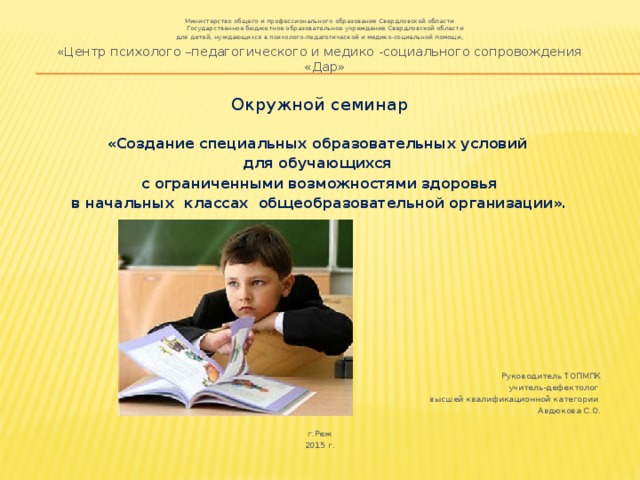 Министерство общего и профессионального образования Свердловской области  Государственное бюджетное образовательное учреждение Свердловской области  для детей, нуждающихся в психолого-педагогической и медико-социальной помощи, «Центр психолого –педагогического и медико -социального сопровождения «Дар» Окружной семинар «Создание специальных образовательных условий для обучающихся с ограниченными возможностями здоровья в начальных классах общеобразовательной организации».   Руководитель ТОПМПК  учитель-дефектолог высшей квалификационной категории Авдюкова С.О. г.Реж 2015 г. 