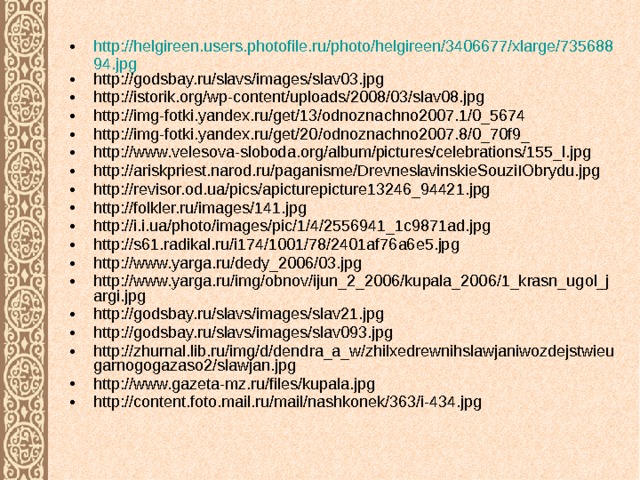 http://helgireen.users.photofile.ru/photo/helgireen/3406677/xlarge/73568894.jpg http://godsbay.ru/slavs/images/slav03.jpg http://istorik.org/wp-content/uploads/2008/03/slav08.jpg http://img-fotki.yandex.ru/get/13/odnoznachno2007.1/0_5674 http://img-fotki.yandex.ru/get/20/odnoznachno2007.8/0_70f9_ http://www.velesova-sloboda.org/album/pictures/celebrations/155_l.jpg http://ariskpriest.narod.ru/paganisme/DrevneslavinskieSouziIObrydu.jpg http://revisor.od.ua/pics/apicturepicture13246_94421.jpg http://folkler.ru/images/141.jpg http://i.i.ua/photo/images/pic/1/4/2556941_1c9871ad.jpg http://s61.radikal.ru/i174/1001/78/2401af76a6e5.jpg http://www.yarga.ru/dedy_2006/03.jpg http://www.yarga.ru/img/obnov/ijun_2_2006/kupala_2006/1_krasn_ugol_jargi.jpg http://godsbay.ru/slavs/images/slav21.jpg http://godsbay.ru/slavs/images/slav093.jpg http://zhurnal.lib.ru/img/d/dendra_a_w/zhilxedrewnihslawjaniwozdejstwieugarnogogazaso2/slawjan.jpg http://www.gazeta-mz.ru/files/kupala.jpg http://content.foto.mail.ru/mail/nashkonek/363/i-434.jpg 