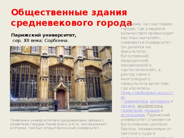 Общественные здания средневекового города Парижский университет,  сер. XII века; Сорбонна. В Париже, «в счастливом городе, где учащиеся количеством превосходят местных жителей», появляется Университет. Он делился на факультеты: богословский, медицинский, юридический и «артистический», а ректор самого многолюдного «факультета артистов», где изучались  Семь «свободных искусств» :  грамматика ,  риторика  и  логика ,  арифметика , геометрия ,  музыка  и  астрономия . Парижский университет становится богословским центром Европы, независимым от светского суда и получившим закрепление своих прав со стороны папской власти Появление университетов в средневековье связано с развитием городов. Ранее всего, в XI в., они возникают в Италии. Там был открыт Болонский университет. 