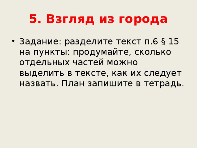 5. Взгляд из города Задание: разделите текст п.6 § 15 на пункты: продумайте, сколько отдельных частей можно выделить в тексте, как их следует назвать. План запишите в тетрадь. 
