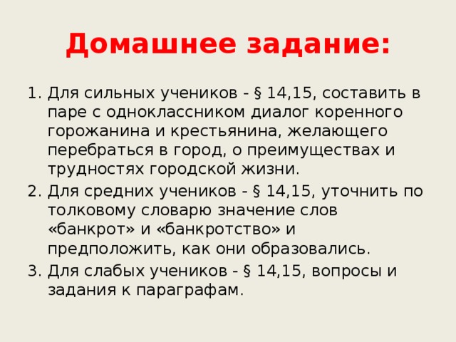 Домашнее задание: Для сильных учеников - § 14,15, составить в паре с одноклассником диалог коренного горожанина и крестьянина, желающего перебраться в город, о преимуществах и трудностях городской жизни. Для средних учеников - § 14,15, уточнить по толковому словарю значение слов «банкрот» и «банкротство» и предположить, как они образовались. Для слабых учеников - § 14,15, вопросы и задания к параграфам. 