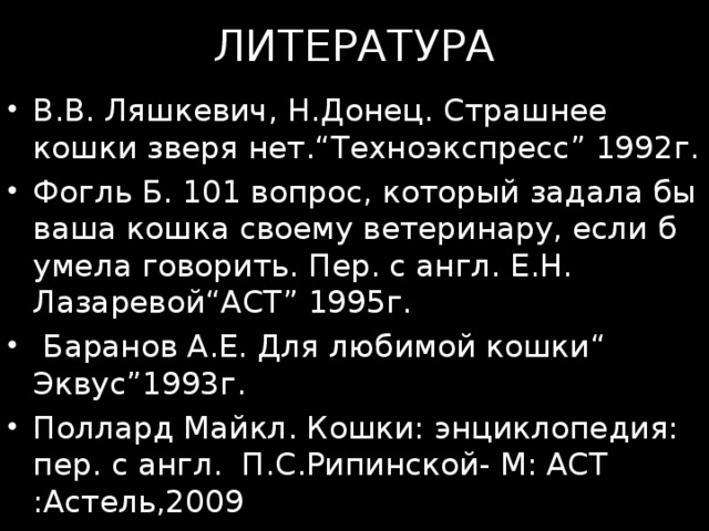 ЛИТЕРАТУРА В.В. Ляшкевич, Н.Донец. C трашнее кошки зверя нет.“Техноэкспресс” 1992г. Фогль Б. 101 вопрос, который задала бы ваша кошка своему ветеринару, если б умела говорить. Пер. с англ. Е.Н. Лазаревой“АСТ” 1995г.  Баранов А.Е. Для любимой кошки“ Эквус”1993г. Поллард Майкл. Кошки: энциклопедия: пер. с англ. П.С.Рипинской- М: АСТ :Астель,2009 