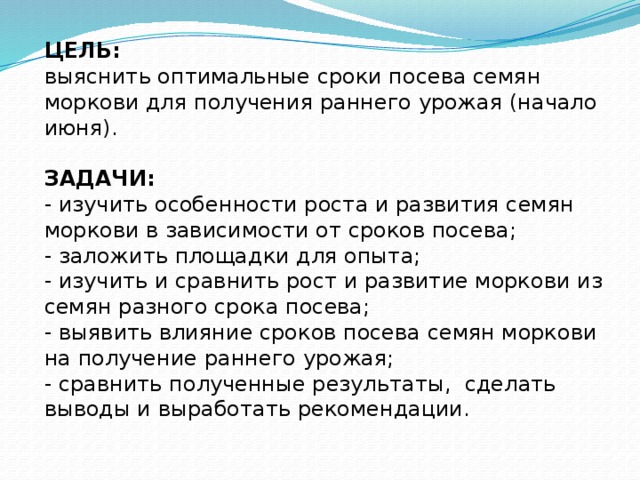 ЦЕЛЬ:  выяснить оптимальные сроки посева семян моркови для получения раннего урожая (начало июня).  ЗАДАЧИ:  - изучить особенности роста и развития семян моркови в зависимости от сроков посева; - заложить площадки для опыта; - изучить и сравнить рост и развитие моркови из семян разного срока посева; - выявить влияние сроков посева семян моркови на получение раннего урожая; - сравнить полученные результаты, сделать выводы и выработать рекомендации. 