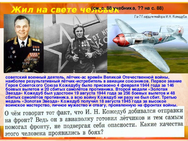 Жил на свете человек (см. с. 88 учебника, ?? на с. 88) советский военный деятель, лётчик-ас времён Великой Отечественной войны, наиболее результативный лётчик-истребитель в авиации союзников. Первое звание Героя Советского Союза Кожедубу было присвоено 4 февраля 1944 года за 146 боевых вылетов и 20 сбитых самолётов противника. Второй медали «Золотая Звезда» Кожедуб был удостоен 19 августа 1944 года за 256 боевых вылетов и 48 сбитых самолётов противника. а всю войну Кожедуб ни разу не был сбит. Третью медаль «Золотая Звезда» Кожедуб получил 18 августа 1945 года за высокое воинское мастерство, личное мужество и отвагу, проявленную на фронтах войны. 