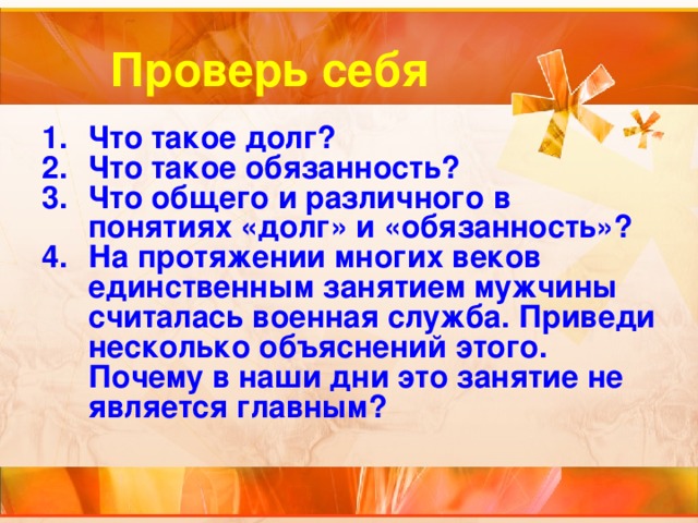 Проверь себя Что такое долг? Что такое обязанность? Что общего и различного в понятиях «долг» и «обязанность»? На протяжении многих веков единственным занятием мужчины считалась военная служба. Приведи несколько объяснений этого. Почему в наши дни это занятие не является главным? 