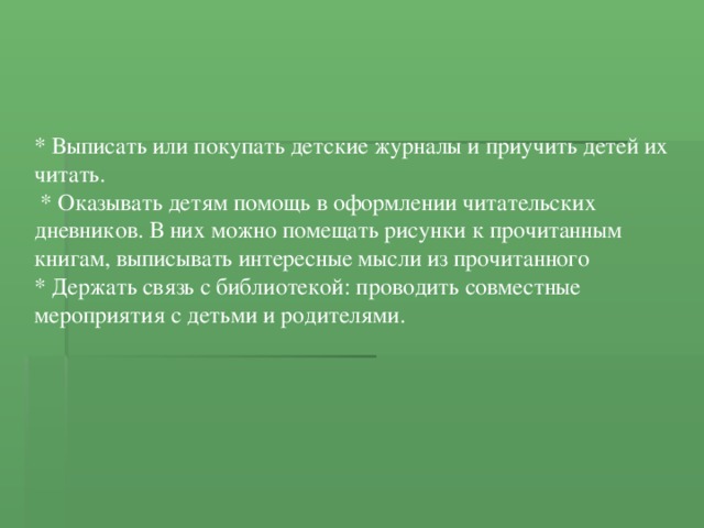 * Выписать или покупать детские журналы и приучить детей их читать.  * Оказывать детям помощь в оформлении читательских дневников. В них можно помещать рисунки к прочитанным книгам, выписывать интересные мысли из прочитанного * Держать связь с библиотекой: проводить совместные мероприятия с детьми и родителями. 