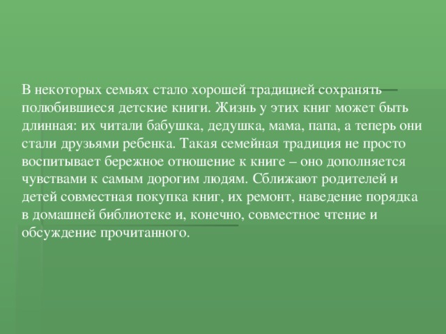 В некоторых семьях стало хорошей традицией сохранять полюбившиеся детские книги. Жизнь у этих книг может быть длинная: их читали бабушка, дедушка, мама, папа, а теперь они стали друзьями ребенка. Такая семейная традиция не просто воспитывает бережное отношение к книге – оно дополняется чувствами к самым дорогим людям. Сближают родителей и детей совместная покупка книг, их ремонт, наведение порядка в домашней библиотеке и, конечно, совместное чтение и обсуждение прочитанного. 