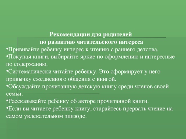 Рекомендации для родителей по развитию читательского интереса Прививайте ребенку интерес к чтению с раннего детства. Покупая книги, выбирайте яркие по оформлению и интересные по содержанию. Систематически читайте ребенку. Это сформирует у него привычку ежедневного общения с книгой. Обсуждайте прочитанную детскую книгу среди членов своей семьи. Рассказывайте ребенку об авторе прочитанной книги. Если вы читаете ребенку книгу, старайтесь прервать чтение на самом увлекательном эпизоде. 