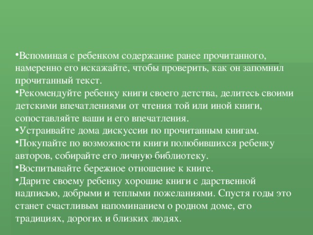 Вспоминая с ребенком содержание ранее прочитанного, намеренно его искажайте, чтобы проверить, как он запомнил прочитанный текст. Рекомендуйте ребенку книги своего детства, делитесь своими детскими впечатлениями от чтения той или иной книги, сопоставляйте ваши и его впечатления. Устраивайте дома дискуссии по прочитанным книгам. Покупайте по возможности книги полюбившихся ребенку авторов, собирайте его личную библиотеку. Воспитывайте бережное отношение к книге. Дарите своему ребенку хорошие книги с дарственной надписью, добрыми и теплыми пожеланиями. Спустя годы это станет счастливым напоминанием о родном доме, его традициях, дорогих и близких людях. 