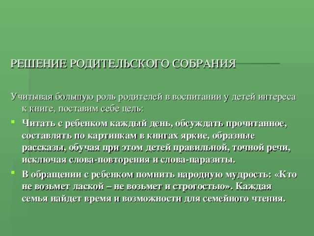 РЕШЕНИЕ РОДИТЕЛЬСКОГО СОБРАНИЯ Учитывая большую роль родителей в воспитании у детей интереса к книге, поставим себе цель: Читать с ребенком каждый день, обсуждать прочитанное, составлять по картинкам в книгах яркие, образные рассказы, обучая при этом детей правильной, точной речи, исключая слова-повторения и слова-паразиты. В обращении с ребенком помнить народную мудрость: «Кто не возьмет лаской – не возьмет и строгостью». Каждая семья найдет время и возможности для семейного чтения. 
